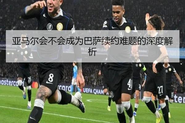 亚马尔会不会成为巴萨续约难题的深度解析