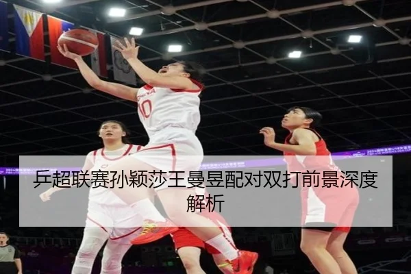 乒超联赛孙颖莎王曼昱配对双打前景深度解析